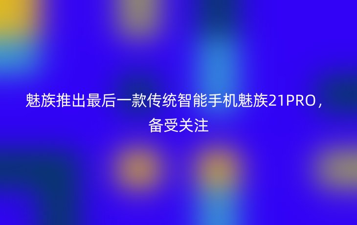 魅族推出最后一款传统智能手机魅族21PRO，备受关注