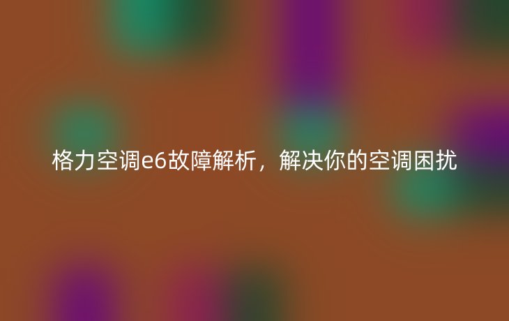 格力空调e6故障解析,解决你的空调困扰