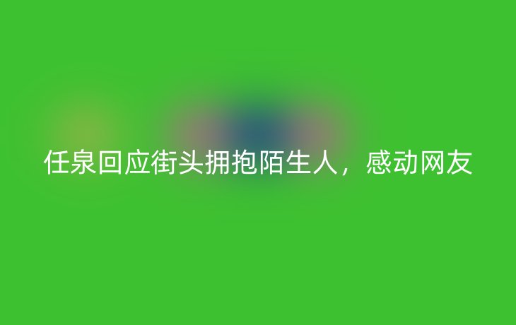 任泉回应街头拥抱陌生人,感动网友