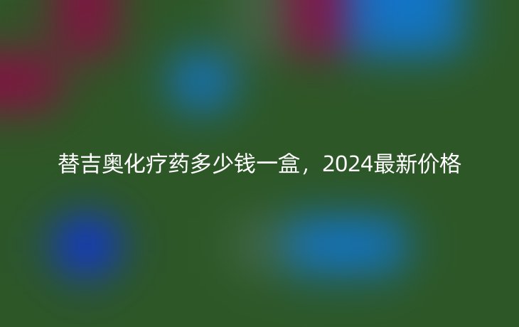 替吉奥化疗药多少钱一盒,2024最新价格