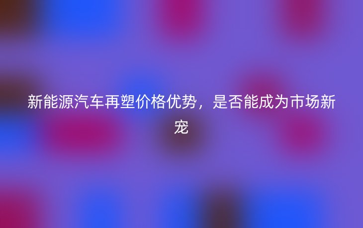 新能源汽车再塑价格优势,是否能成为市场新宠