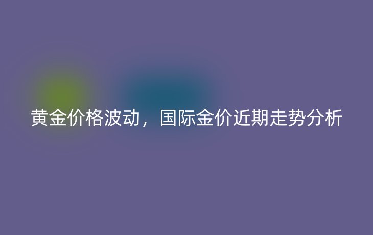 黄金价格波动,国际金价近期走势分析