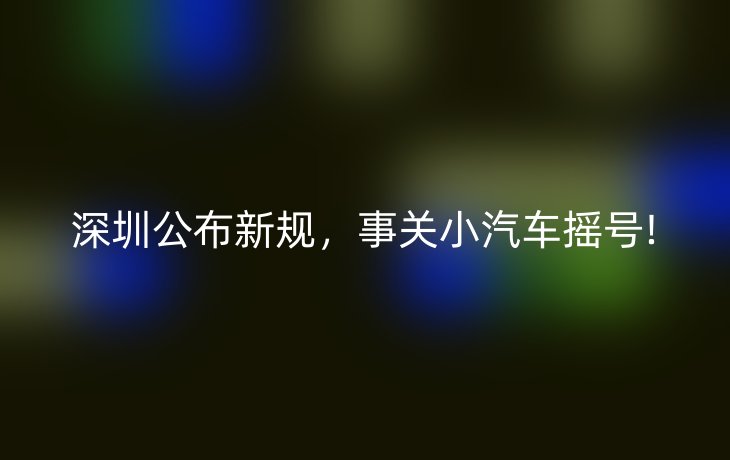 深圳公布新规，事关小汽车摇号!