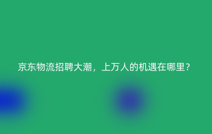 京东物流招聘大潮,上万人的机遇在哪里?