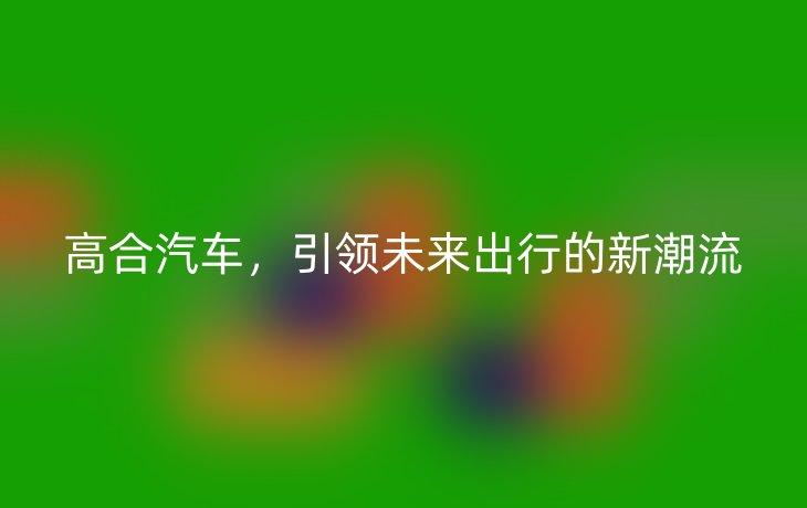 高合汽车,引领未来出行的新潮流