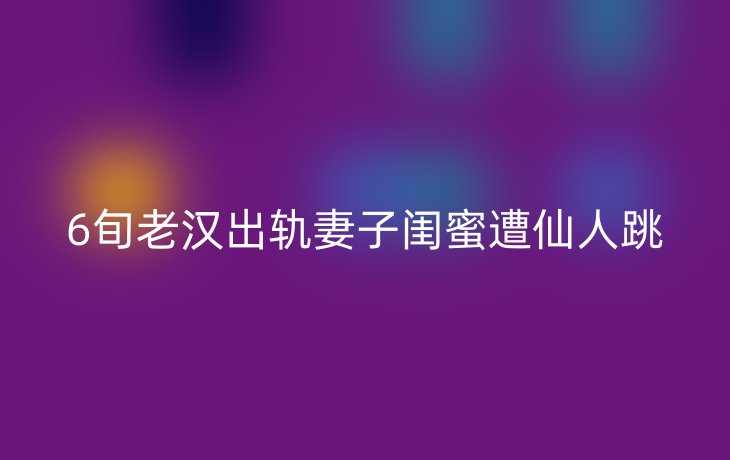 6旬老汉出轨妻子闺蜜遭仙人跳