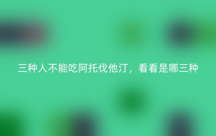 三种人不能吃阿托伐他汀,看看是哪三种