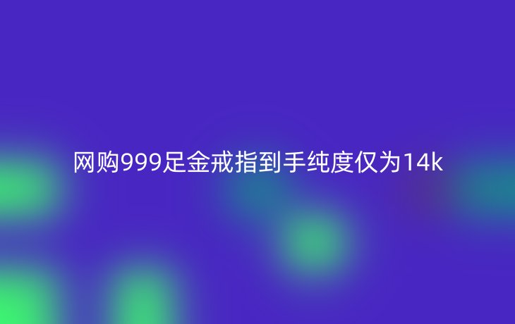网购999足金戒指到手纯度仅为14k