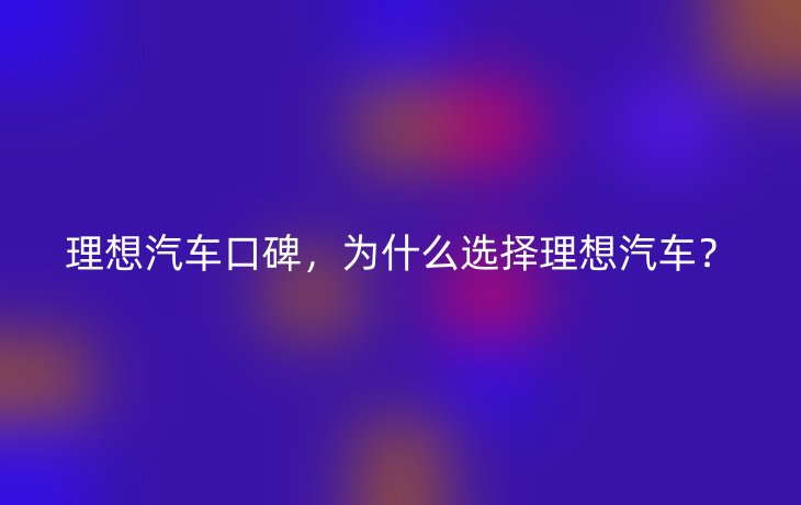 理想汽车口碑，为什么选择理想汽车？