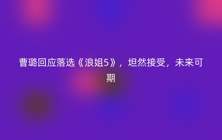 曹璐回应落选《浪姐5》,坦然接受,未来可期