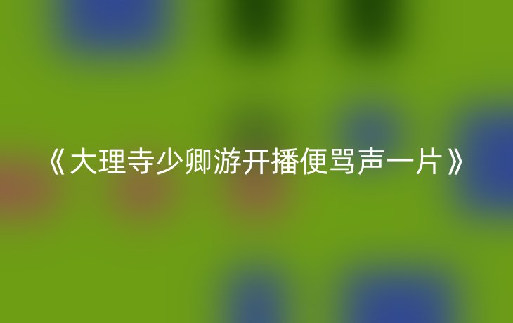 《大理寺少卿游开播便骂声一片》