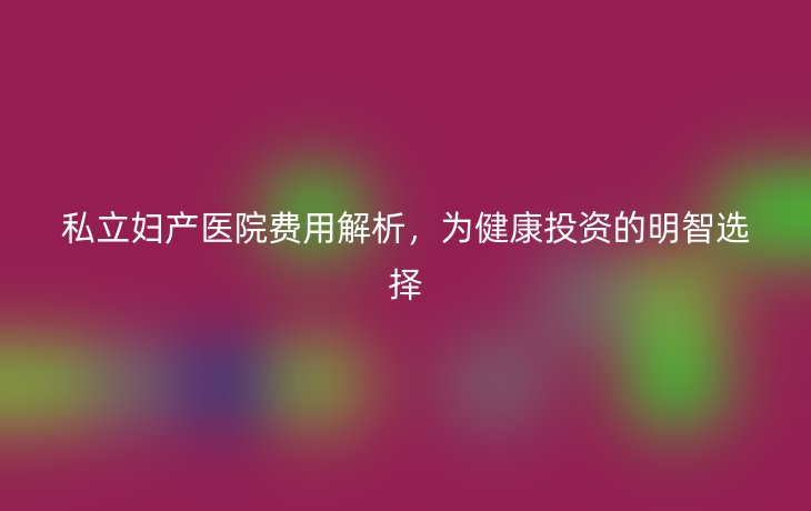 私立妇产医院费用解析,为健康投资的明智选择