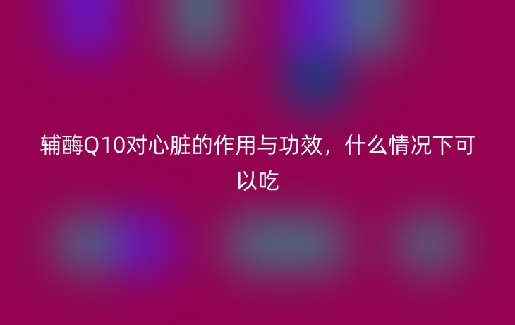 辅酶Q10对心脏的作用与功效,什么情况下可以吃