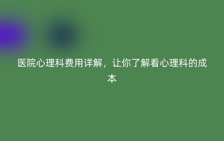 医院心理科费用详解,让你了解看心理科的成本