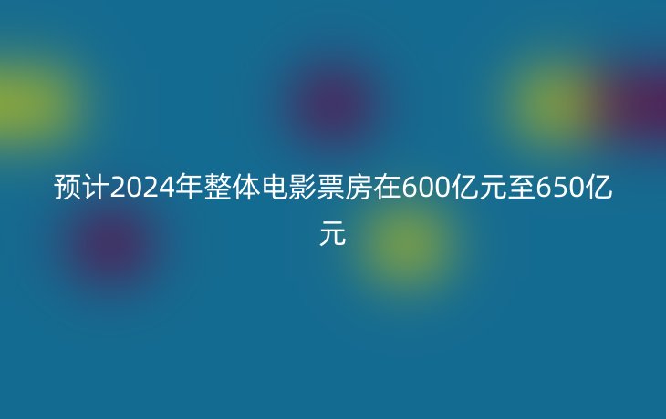 预计2024年整体电影票房在600亿元至650亿元