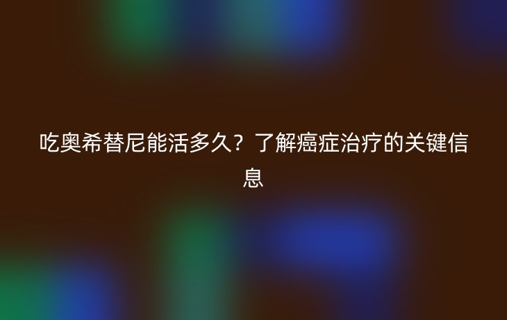 吃奥希替尼能活多久?了解癌症治疗的关键信息