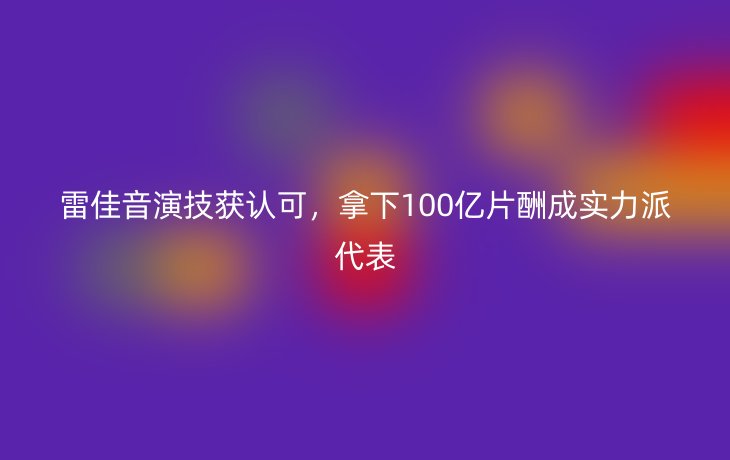 雷佳音演技获认可,拿下100亿片酬成实力派代表