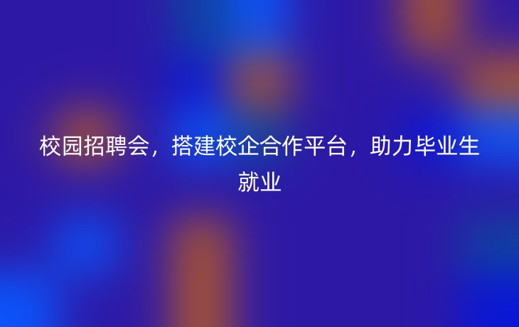 校园招聘会，搭建校企合作平台，助力毕业生就业