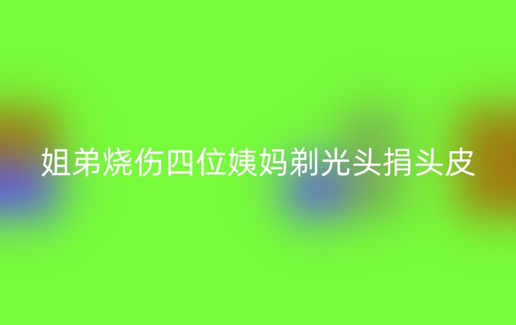 姐弟烧伤四位姨妈剃光头捐头皮