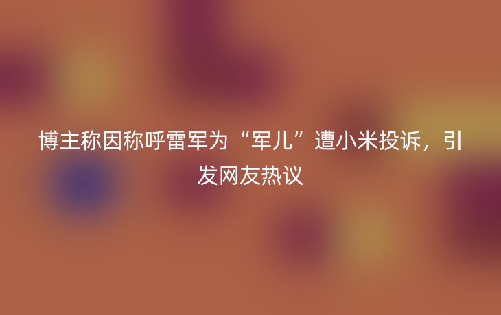 博主称因称呼雷军为“军儿”遭小米投诉，引发网友热议
