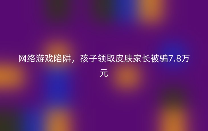 网络游戏陷阱,孩子领取皮肤家长被骗7.8万元