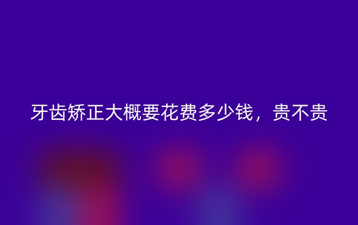 牙齿矫正大概要花费多少钱，贵不贵