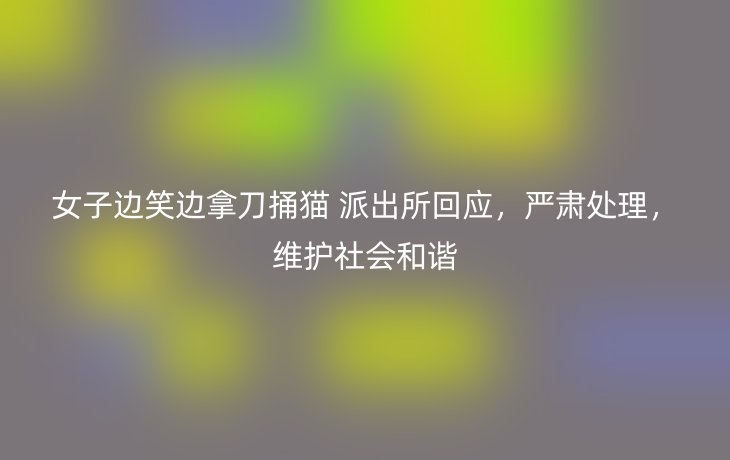 女子边笑边拿刀捅猫 派出所回应,严肃处理,维护社会和谐