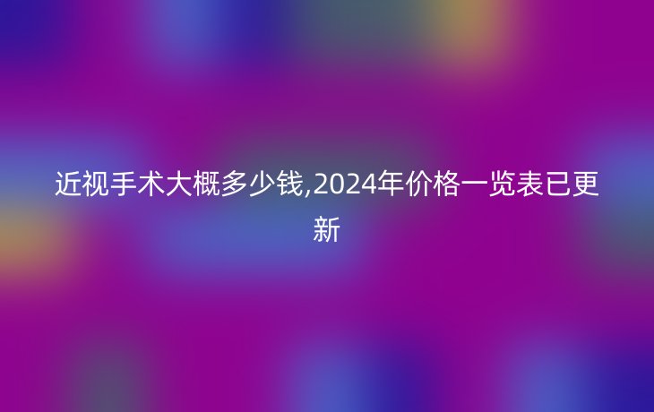 近视手术大概多少钱,2024年价格一览表已更新