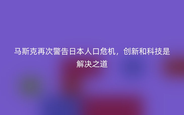 马斯克再次警告日本人口危机，创新和科技是解决之道