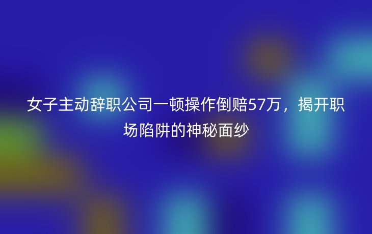 女子主动辞职公司一顿操作倒赔57万,揭开职场陷阱的神秘面纱