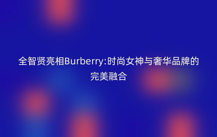 全智贤亮相Burberry:时尚女神与奢华品牌的完美融合