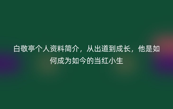白敬亭个人资料简介,从出道到成长,他是如何成为如今的当红小生