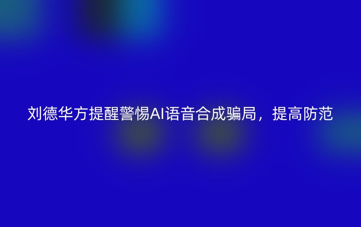 刘德华方提醒警惕AI语音合成骗局,提高防范