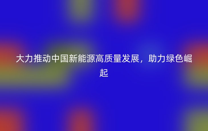 大力推动中国新能源高质量发展，助力绿色崛起