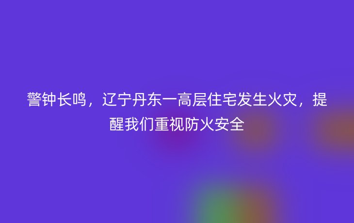 警钟长鸣,辽宁丹东一高层住宅发生火灾,提醒我们重视防火安全