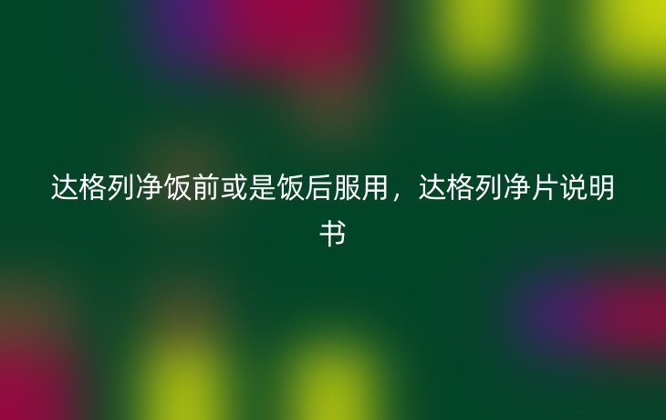 达格列净饭前或是饭后服用，达格列净片说明书