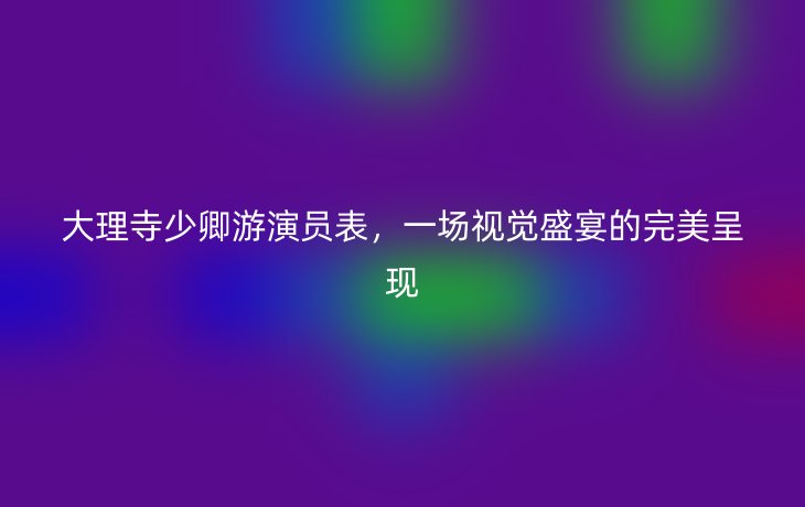大理寺少卿游演员表,一场视觉盛宴的完美呈现