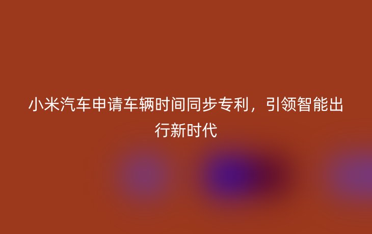 小米汽车申请车辆时间同步专利,引领智能出行新时代