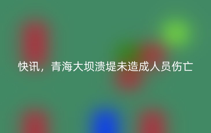 快讯,青海大坝溃堤未造成人员伤亡