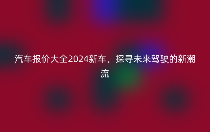 汽车报价大全2024新车，探寻未来驾驶的新潮流