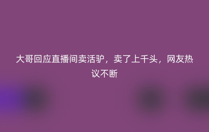 大哥回应直播间卖活驴，卖了上千头，网友热议不断