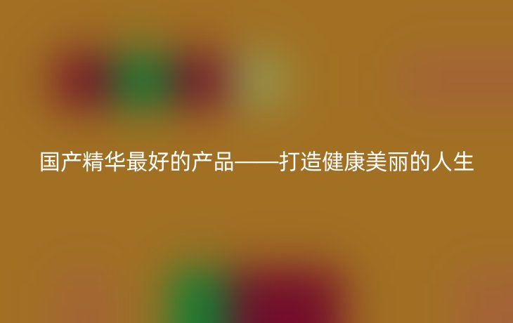 国产精华最好的产品——打造健康美丽的人生