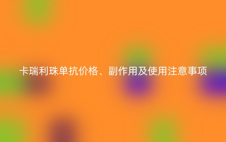 卡瑞利珠单抗价格、副作用及使用注意事项