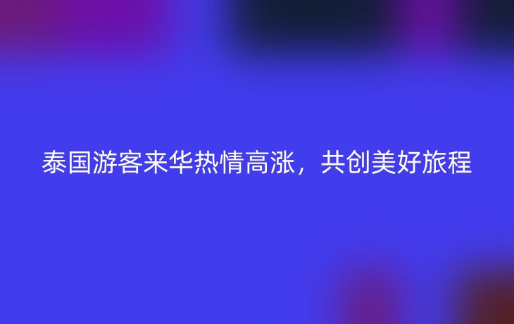 泰国游客来华热情高涨,共创美好旅程