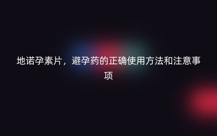 地诺孕素片,避孕药的正确使用方法和注意事项