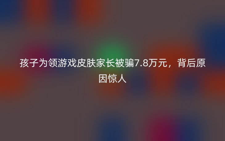 孩子为领游戏皮肤家长被骗7.8万元，背后原因惊人