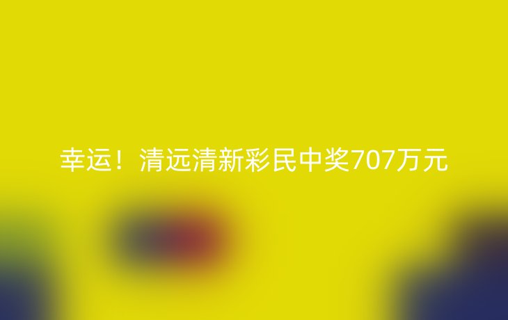 幸运！清远清新彩民中奖707万元