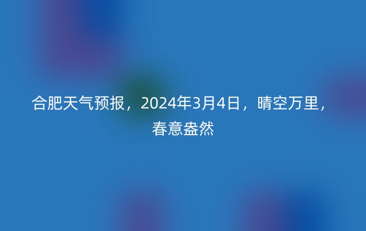 合肥天气预报,2024年3月4日,晴空万里,春意盎然