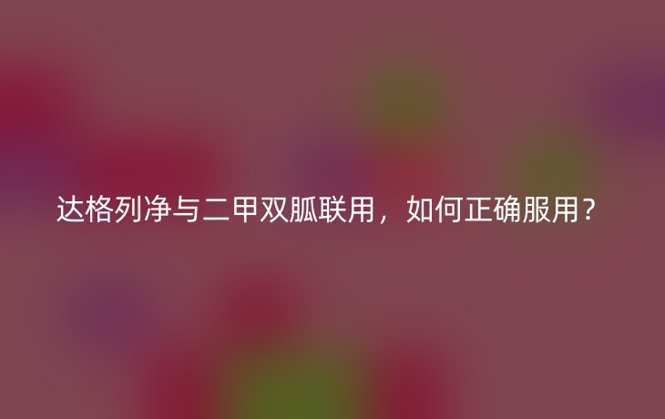 达格列净与二甲双胍联用，如何正确服用？