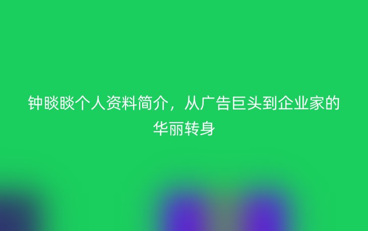 钟睒睒个人资料简介,从广告巨头到企业家的华丽转身